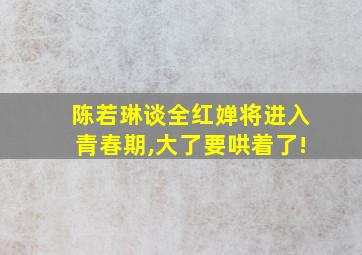 陈若琳谈全红婵将进入青春期,大了要哄着了!