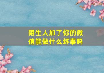 陌生人加了你的微信能做什么坏事吗