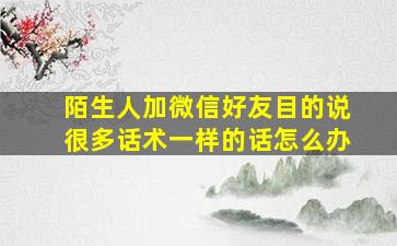 陌生人加微信好友目的说很多话术一样的话怎么办