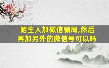 陌生人加微信骗局,然后再加另外的微信号可以吗