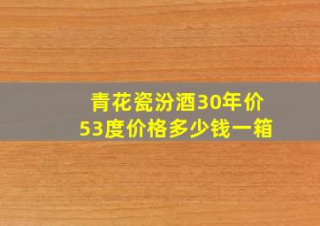 青花瓷汾酒30年价53度价格多少钱一箱