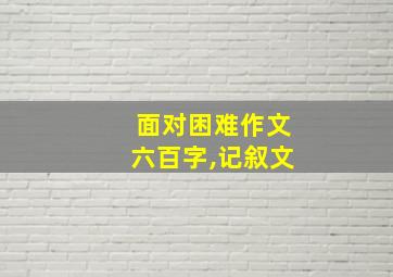 面对困难作文六百字,记叙文