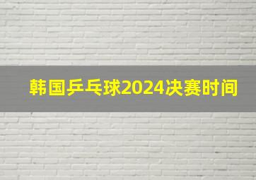 韩国乒乓球2024决赛时间