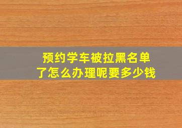 预约学车被拉黑名单了怎么办理呢要多少钱