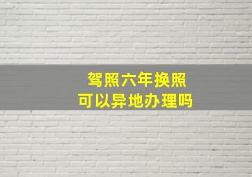 驾照六年换照可以异地办理吗