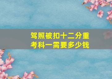 驾照被扣十二分重考科一需要多少钱