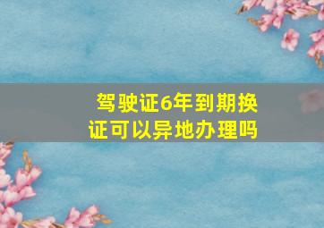 驾驶证6年到期换证可以异地办理吗