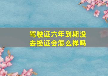 驾驶证六年到期没去换证会怎么样吗