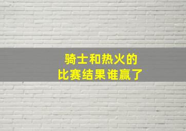 骑士和热火的比赛结果谁赢了