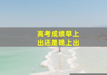 高考成绩早上出还是晚上出