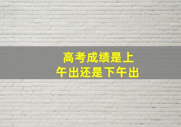 高考成绩是上午出还是下午出