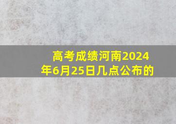 高考成绩河南2024年6月25日几点公布的