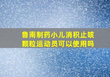 鲁南制药小儿消积止咳颗粒运动员可以使用吗