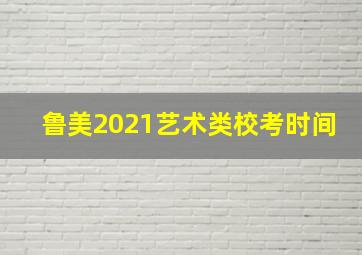 鲁美2021艺术类校考时间