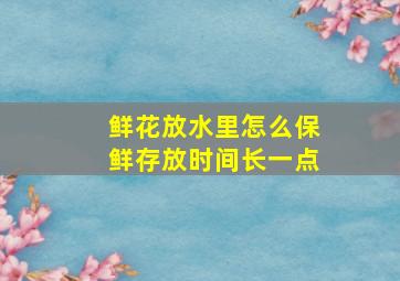 鲜花放水里怎么保鲜存放时间长一点