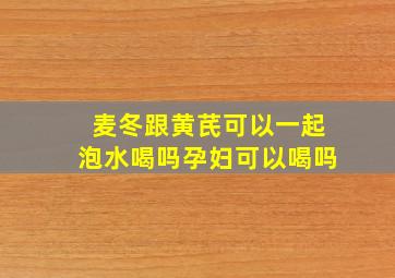 麦冬跟黄芪可以一起泡水喝吗孕妇可以喝吗