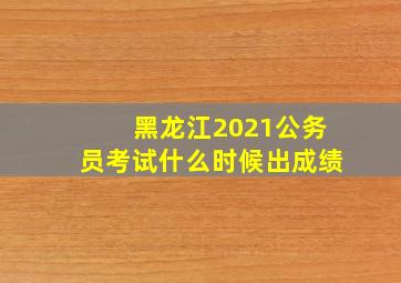 黑龙江2021公务员考试什么时候出成绩