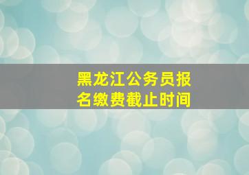 黑龙江公务员报名缴费截止时间