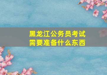 黑龙江公务员考试需要准备什么东西