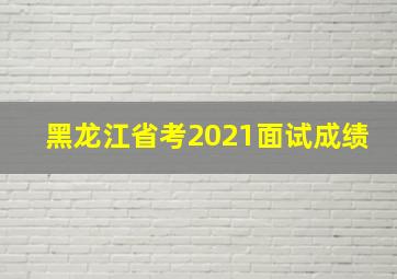 黑龙江省考2021面试成绩