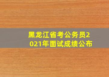 黑龙江省考公务员2021年面试成绩公布