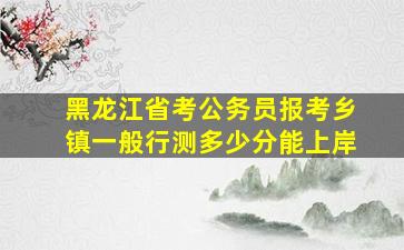 黑龙江省考公务员报考乡镇一般行测多少分能上岸