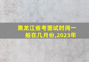 黑龙江省考面试时间一般在几月份,2023年