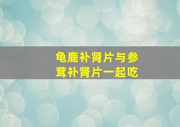 龟鹿补肾片与参茸补肾片一起吃