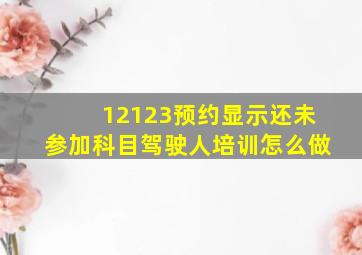 12123预约显示还未参加科目驾驶人培训怎么做