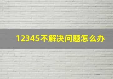 12345不解决问题怎么办