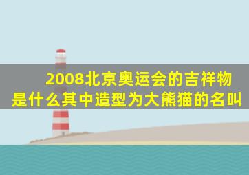 2008北京奥运会的吉祥物是什么其中造型为大熊猫的名叫