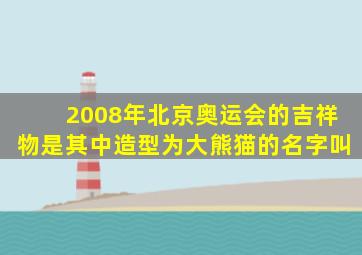 2008年北京奥运会的吉祥物是其中造型为大熊猫的名字叫