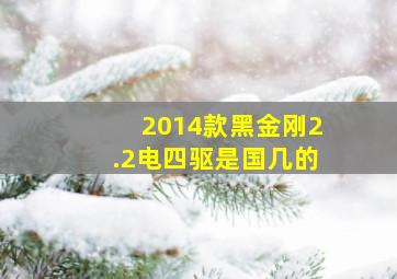 2014款黑金刚2.2电四驱是国几的