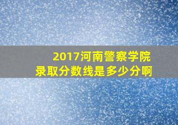 2017河南警察学院录取分数线是多少分啊