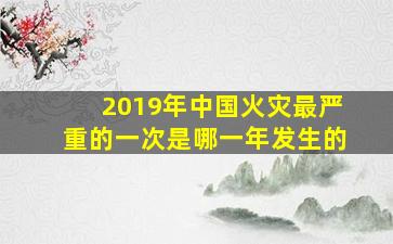 2019年中国火灾最严重的一次是哪一年发生的