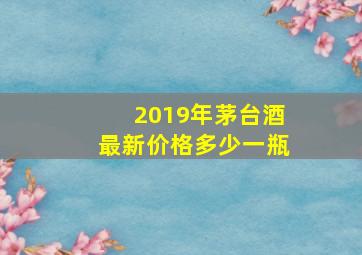 2019年茅台酒最新价格多少一瓶