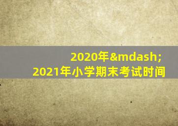 2020年—2021年小学期末考试时间