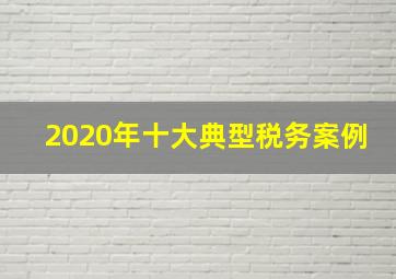 2020年十大典型税务案例