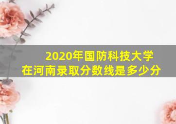 2020年国防科技大学在河南录取分数线是多少分