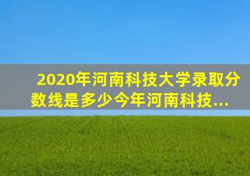 2020年河南科技大学录取分数线是多少今年河南科技...