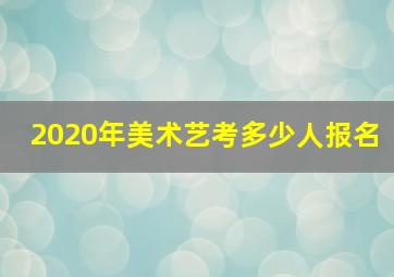 2020年美术艺考多少人报名