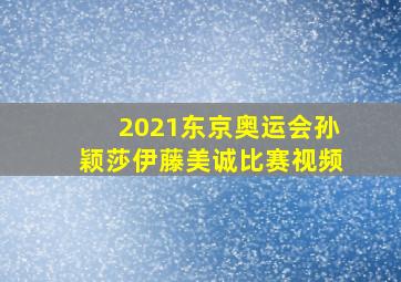 2021东京奥运会孙颖莎伊藤美诚比赛视频