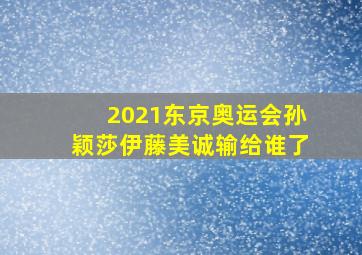 2021东京奥运会孙颖莎伊藤美诚输给谁了