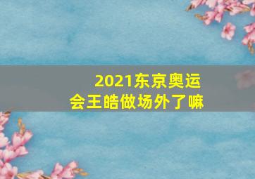 2021东京奥运会王皓做场外了嘛