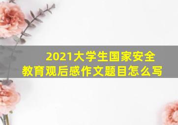 2021大学生国家安全教育观后感作文题目怎么写