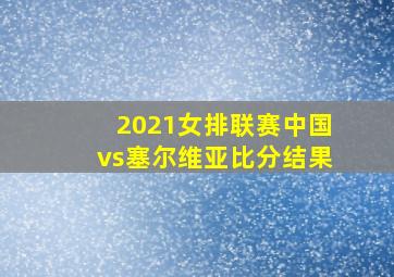 2021女排联赛中国vs塞尔维亚比分结果