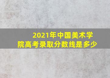 2021年中国美术学院高考录取分数线是多少