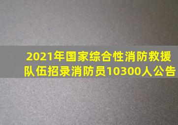 2021年国家综合性消防救援队伍招录消防员10300人公告