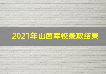 2021年山西军校录取结果