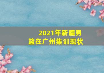 2021年新疆男篮在广州集训现状